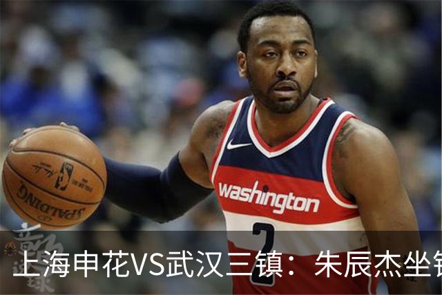 上海申花VS武汉三镇：朱辰杰坐镇后防，特谢拉领衔前场，拉唐冲锋