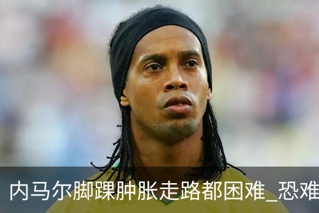 内马尔脚踝肿胀走路都困难 恐难参加第二场比赛