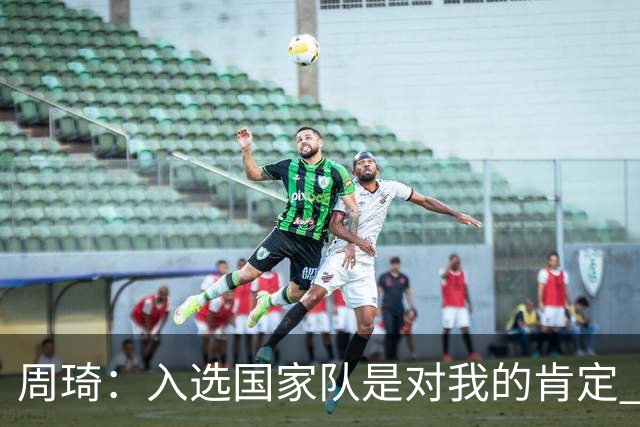 周琦：入选国家队是对我的肯定 期待化学反应