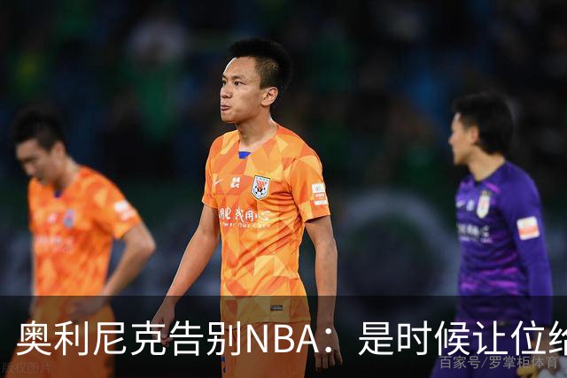 奥利尼克告别NBA：是时候让位给年轻一代了