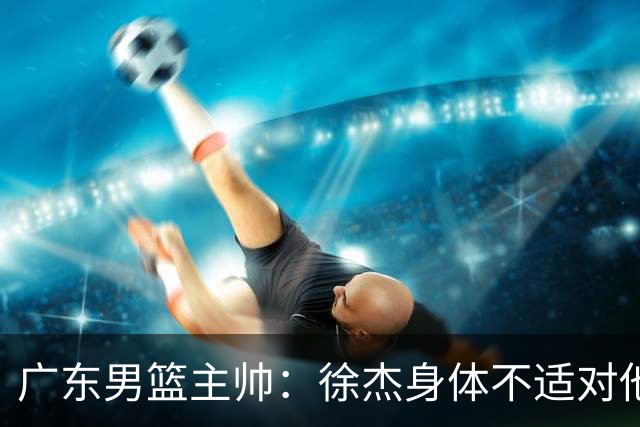 广东男篮主帅：徐杰身体不适对他进行保护 球队很需要他参与轮转