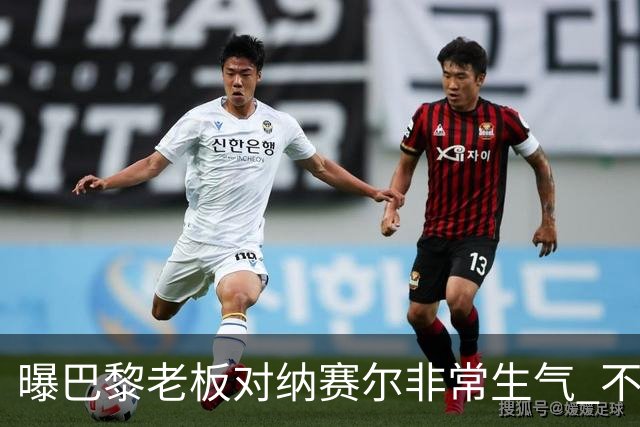 曝巴黎老板对纳赛尔非常生气 不喜欢伯纳乌的冲突