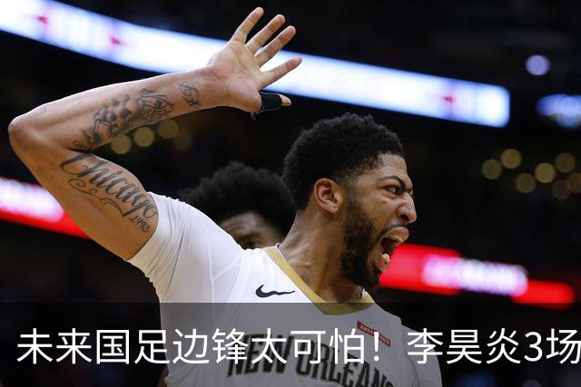 未来国足边锋太可怕！李昊炎3场进6球，布尼亚明昨晚中超再爆发