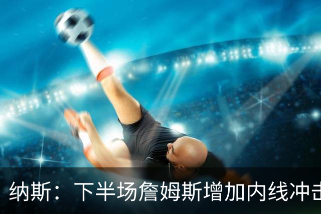 纳斯：下半场詹姆斯增加内线冲击，带动了防守