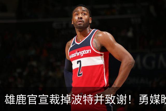 雄鹿官宣裁掉波特并致谢！勇媒盼邓利维出手 金州15+3名单裁谁呢？