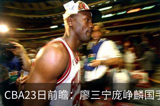 CBA23日前瞻：廖三宁庞峥麟国手对决 刘维伟反戈旧主 山东欲冲首胜